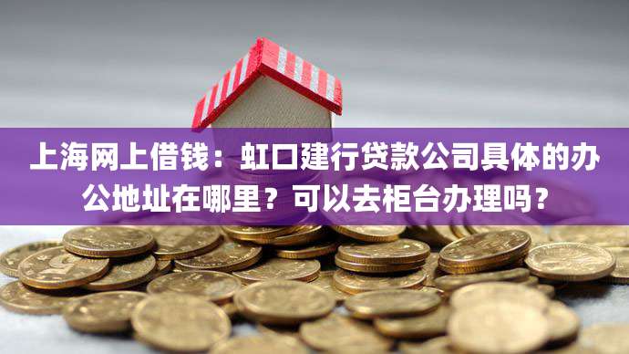 上海网上借钱:虹口建行贷款公司具体的办公地址在哪里?可以去柜台办理吗?